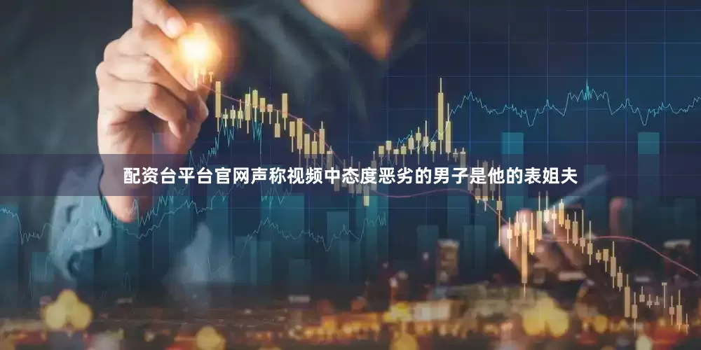 配资台平台官网声称视频中态度恶劣的男子是他的表姐夫