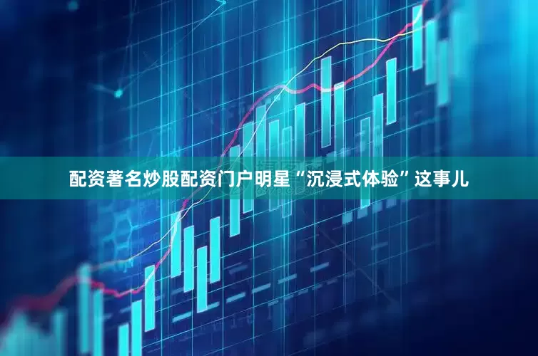 配资著名炒股配资门户明星“沉浸式体验”这事儿