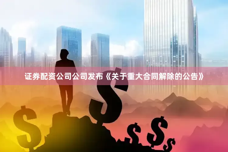 证券配资公司公司发布《关于重大合同解除的公告》