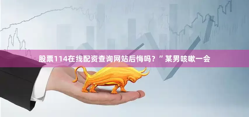 股票114在线配资查询网站后悔吗？”某男咳嗽一会