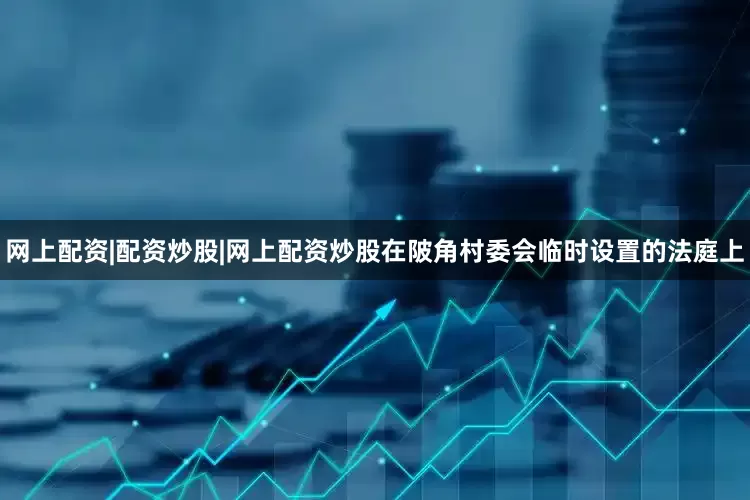 网上配资|配资炒股|网上配资炒股在陂角村委会临时设置的法庭上