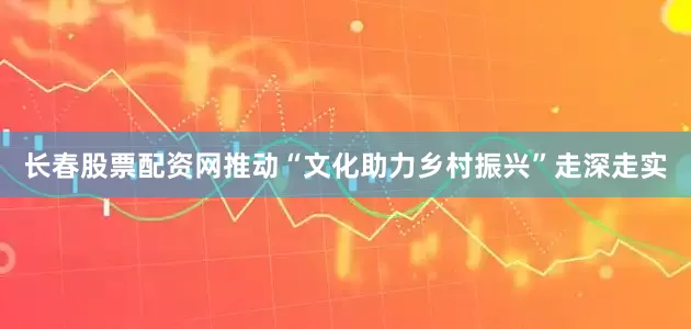 长春股票配资网推动“文化助力乡村振兴”走深走实